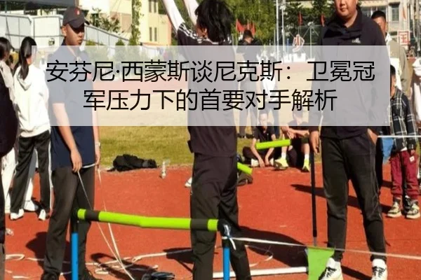 安芬尼·西蒙斯谈尼克斯：卫冕冠军压力下的首要对手解析